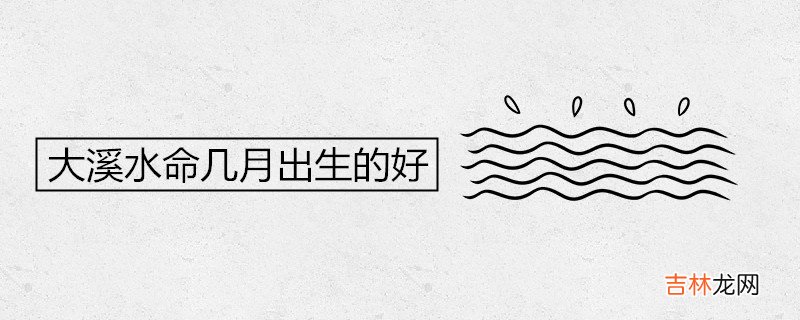 大溪水命几月出生的好 最容易发财的年龄