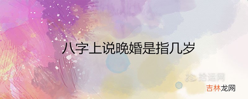 八字上说晚婚是指几岁 适合晚结婚的属相