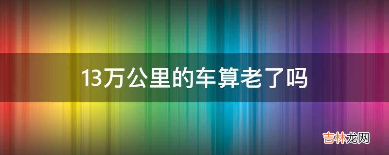 13万公里的车算老了吗?