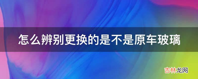 怎么辨别更换的是不是原车玻璃?