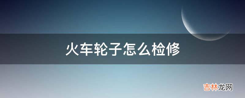 火车轮子怎么检修?
