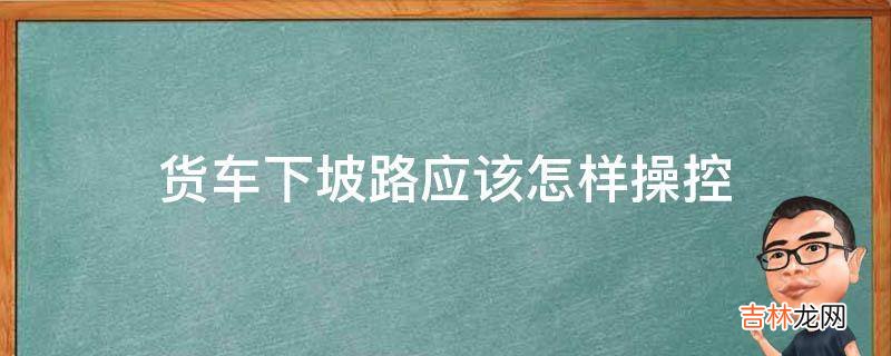 货车下坡路应该怎样操控?