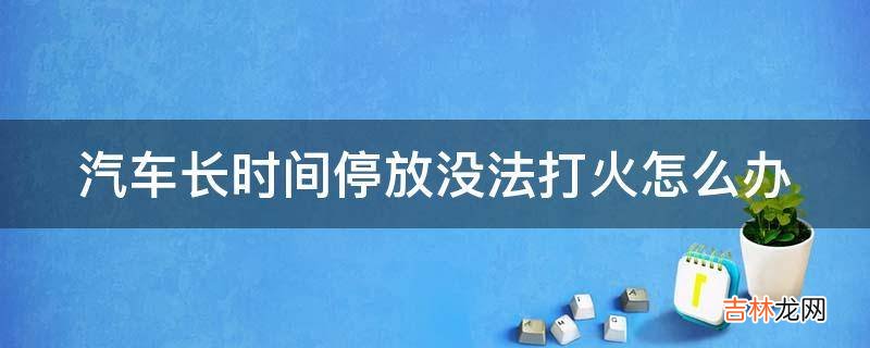 汽车长时间停放没法打火怎么办?