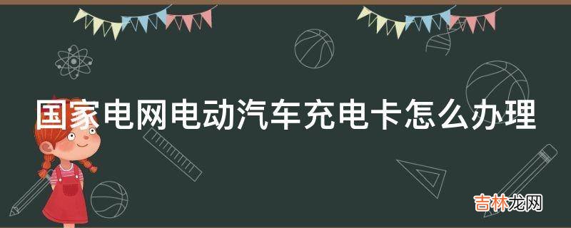 国家电网电动汽车充电卡怎么办理?