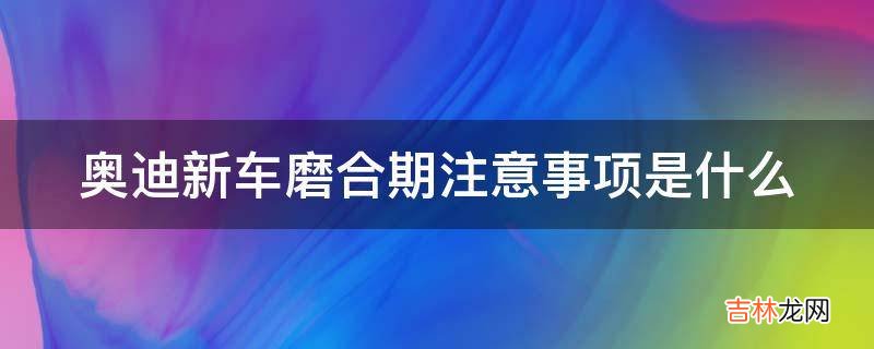 奥迪新车磨合期注意事项是什么?