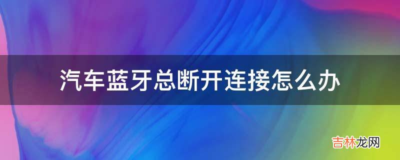 汽车蓝牙总断开连接怎么办?