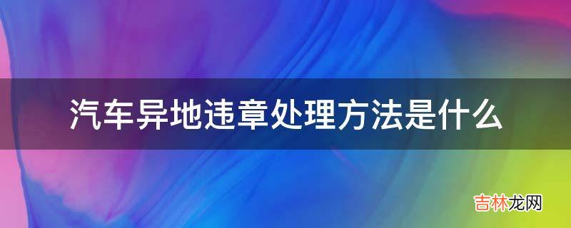 汽车异地违章处理方法是什么?