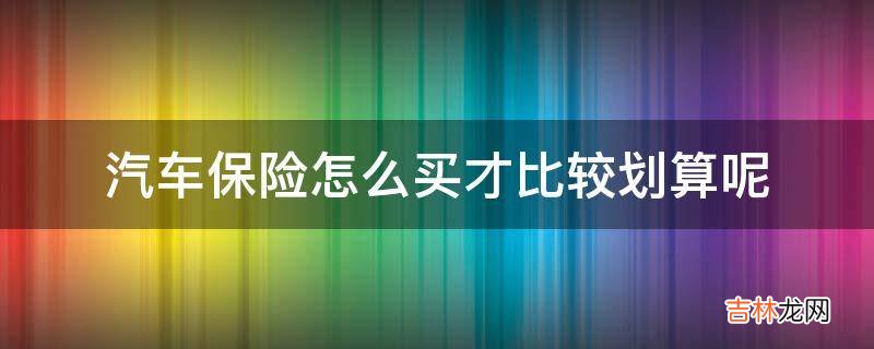 汽车保险怎么买才比较划算呢?