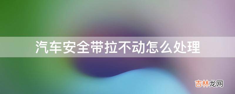 汽车安全带拉不动怎么处理?