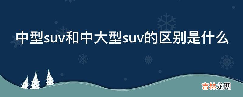 中型suv和中大型suv的区别是什么?