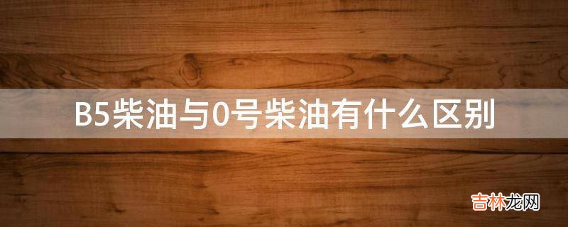 B5柴油与0号柴油有什么区别?