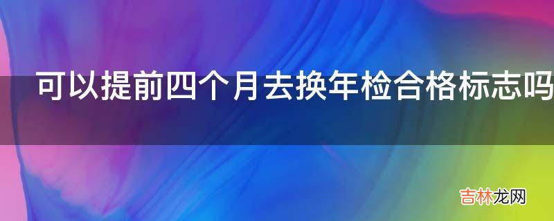 可以提前四个月去换年检合格标志吗?