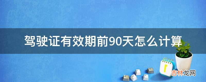 驾驶证有效期前90天怎么计算?