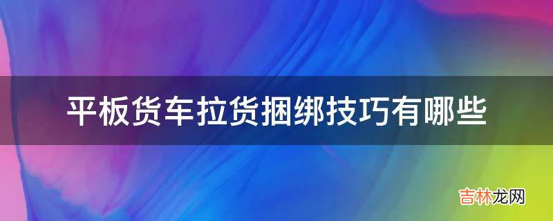 平板货车拉货捆绑技巧有哪些?