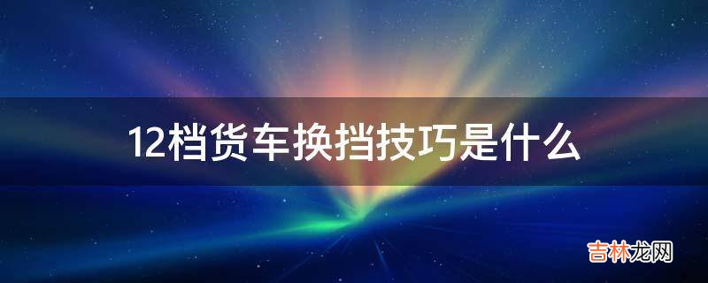 12档货车换挡技巧是什么?