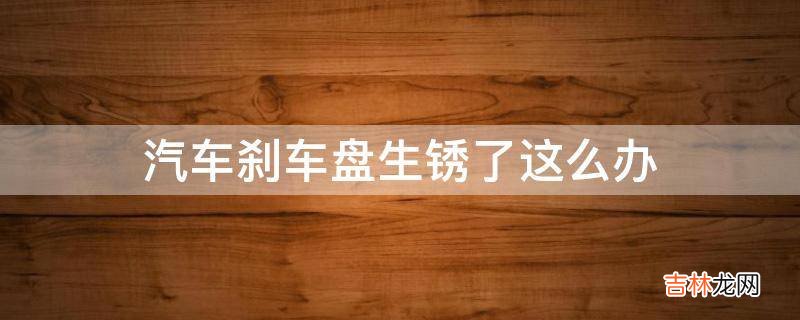 汽车刹车盘生锈了这么办?