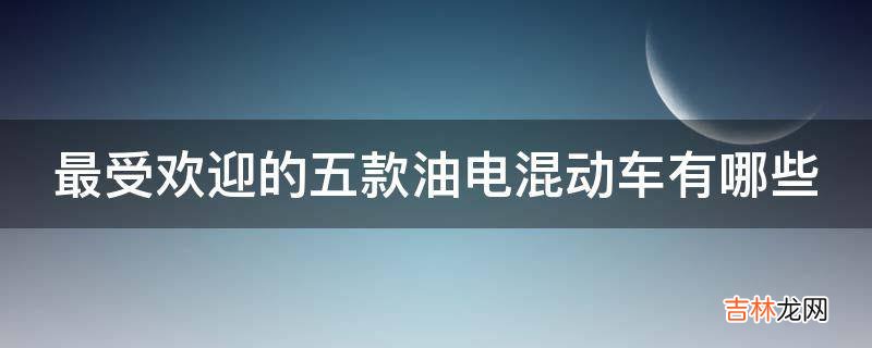 最受欢迎的五款油电混动车有哪些?