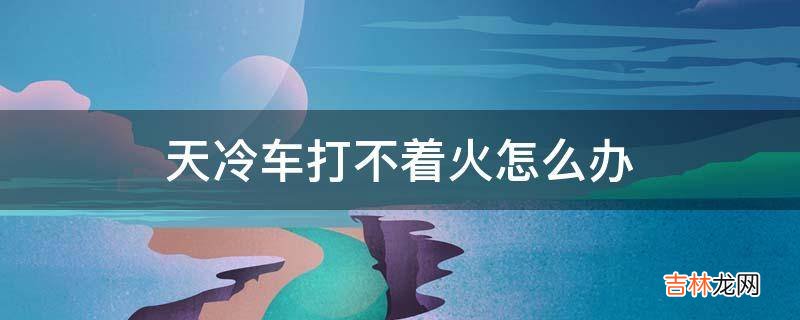天冷车打不着火怎么办?