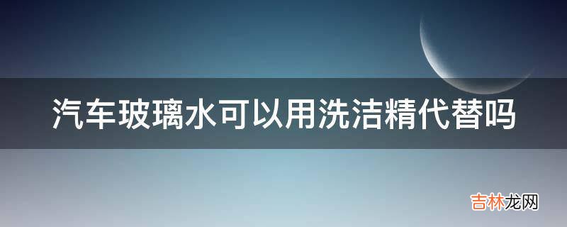 汽车玻璃水可以用洗洁精代替吗?