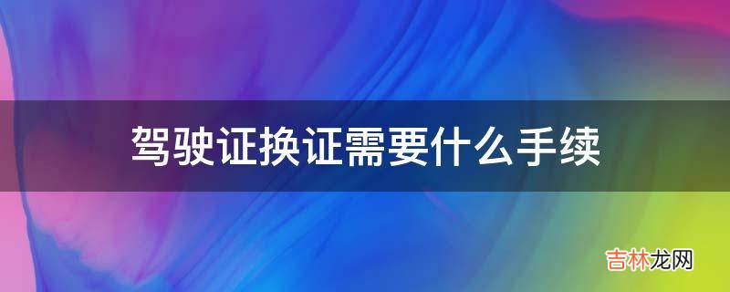 驾驶证换证需要什么手续?