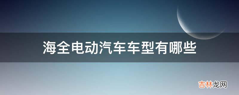 海全电动汽车车型有哪些?