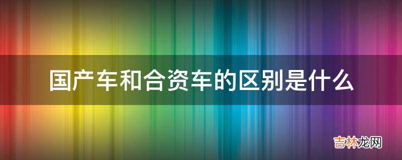 国产车和合资车的区别是什么?