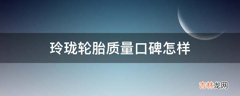 玲珑轮胎质量口碑怎样?