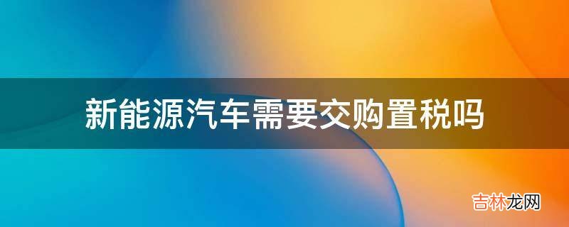 新能源汽车需要交购置税吗?