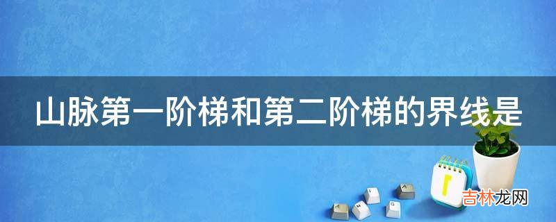 山脉第一阶梯和第二阶梯的界线是