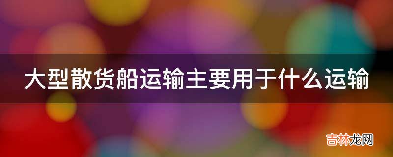 大型散货船运输主要用于什么运输