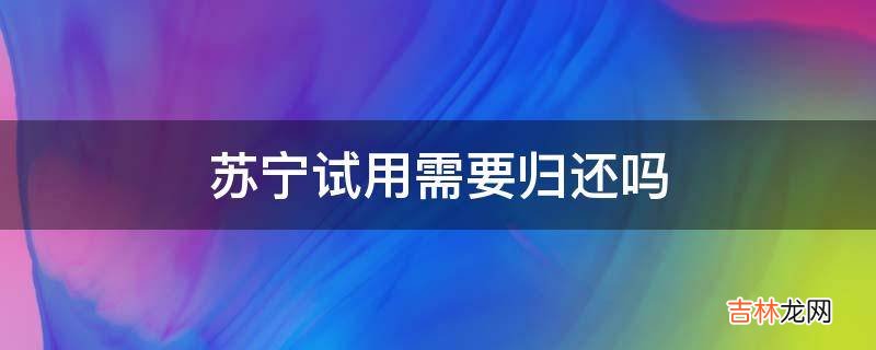 苏宁试用需要归还吗