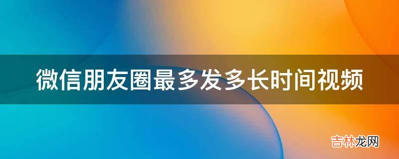 微信朋友圈最多发多长时间视频