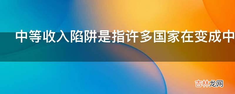 中等收入陷阱是指许多国家在变成中等收入国家后