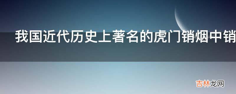 我国近代历史上著名的虎门销烟中销毁的是哪种烟