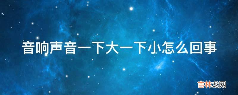 音响声音一下大一下小怎么回事