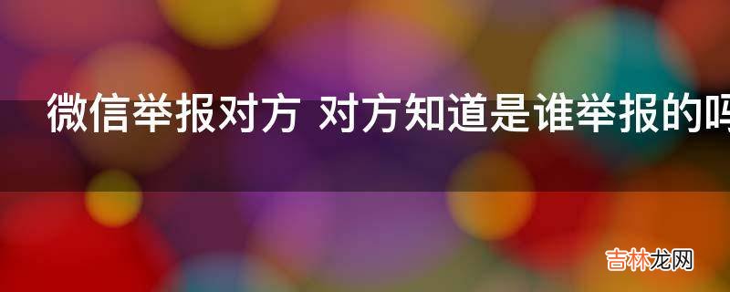 微信举报对方 对方知道是谁举报的吗