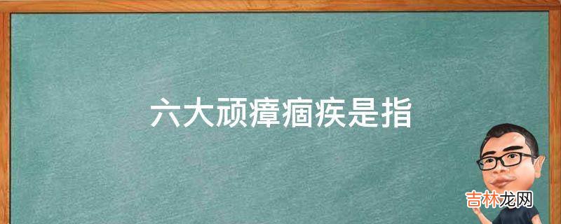 六大顽瘴痼疾是指