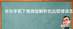 华为手机下载微信解析包出现错误怎么办?