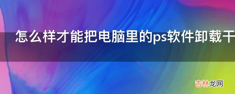 怎么样才能把电脑里的ps软件卸载干净?