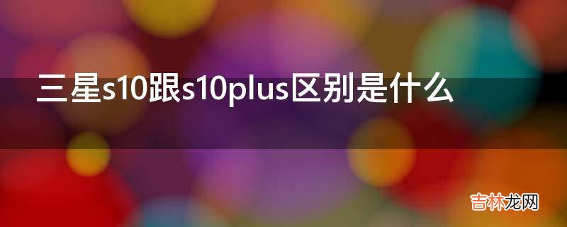 三星s10跟s10plus区别是什么?