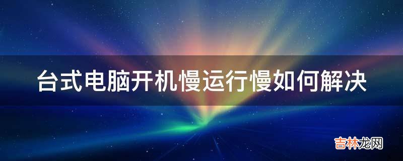 台式电脑开机慢运行慢如何解决?