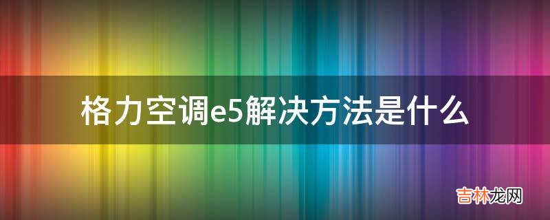 格力空调e5解决方法是什么?