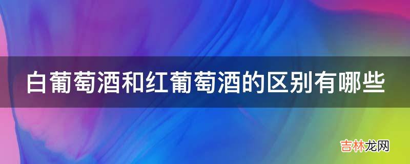 白葡萄酒和红葡萄酒的区别有哪些?