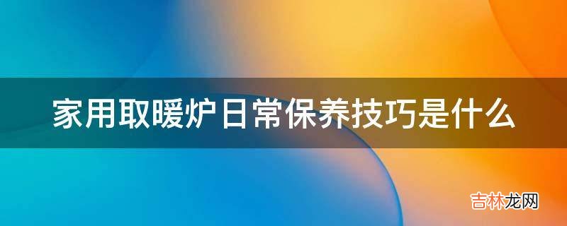 家用取暖炉日常保养技巧是什么?