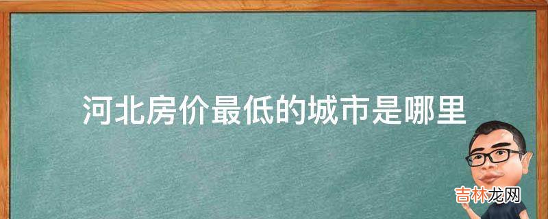 河北房价最低的城市是哪里?