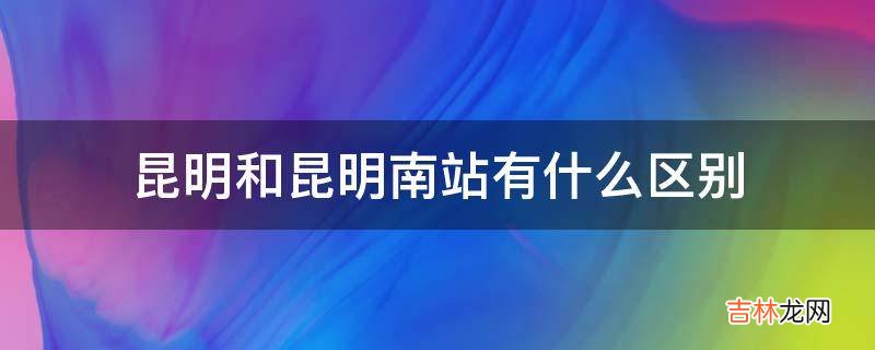 昆明和昆明南站有什么区别