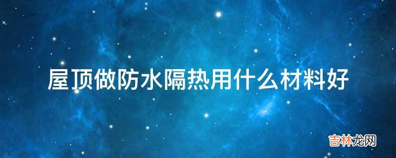 屋顶做防水隔热用什么材料好?