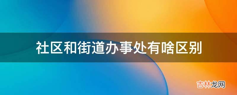 社区和街道办事处有啥区别