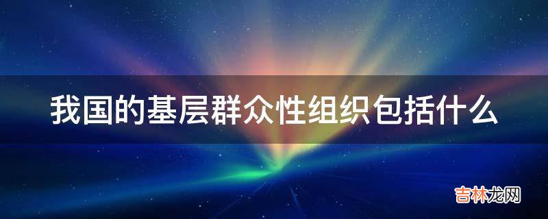 我国的基层群众性组织包括什么