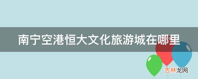 南宁空港恒大文化旅游城在哪里